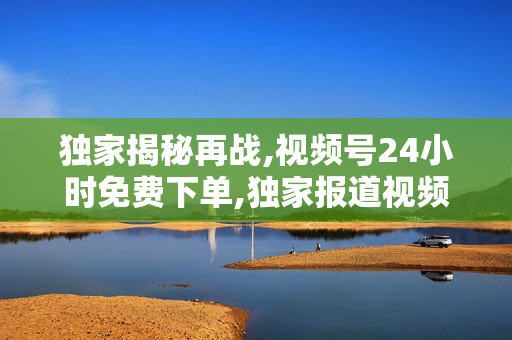 独家揭秘再战,视频号24小时免费下单,独家报道视频号限时免费下单 24小时极速抢购新体验！